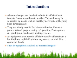 Introduction
 A heat exchanger are the devices built for efficient heat
transfer from one medium to another. The media may be
separated by a solid wall, so that they never mix or they may
be in direct contact
 They are widely used in Petroleum refineries, Chemical
plants, Natural gas processing refrigeration, Power plants,
Air conditioning and space heating systems
 An equipment that permits efficient transfer of heat from a
hot fluid to a cold fluid without any contact or with direct
contact of fluids
 Such an equipment is called as “HeatExchangers”
 