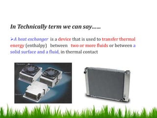 In Technically term we can say……
A heat exchanger is a device that is used to transfer thermal
energy (enthalpy) between two or more fluids or between a
solid surface and a fluid, in thermal contact
 