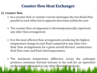 Counter flow Heat Exchanger
2) Counter flow
• In a counter flow or counter current exchanger, the two fluids flow
parallel toeach other but in oppositedirections within the core
• The counter flow arrangement is thermodynamically superiorto
any other flow arrangement
• It is the most efficient flow arrangement, producing the highest
temperature change in each fluid compared to any other two-
fluid flow arrangements for a given overall thermal conductance
fluid flow rates and fluid inlettemperatures
• The maximum temperature difference across the exchanger
produces minimum thermal stresses in the wall for an equivalent
performance compared to any other flowarrangements
 