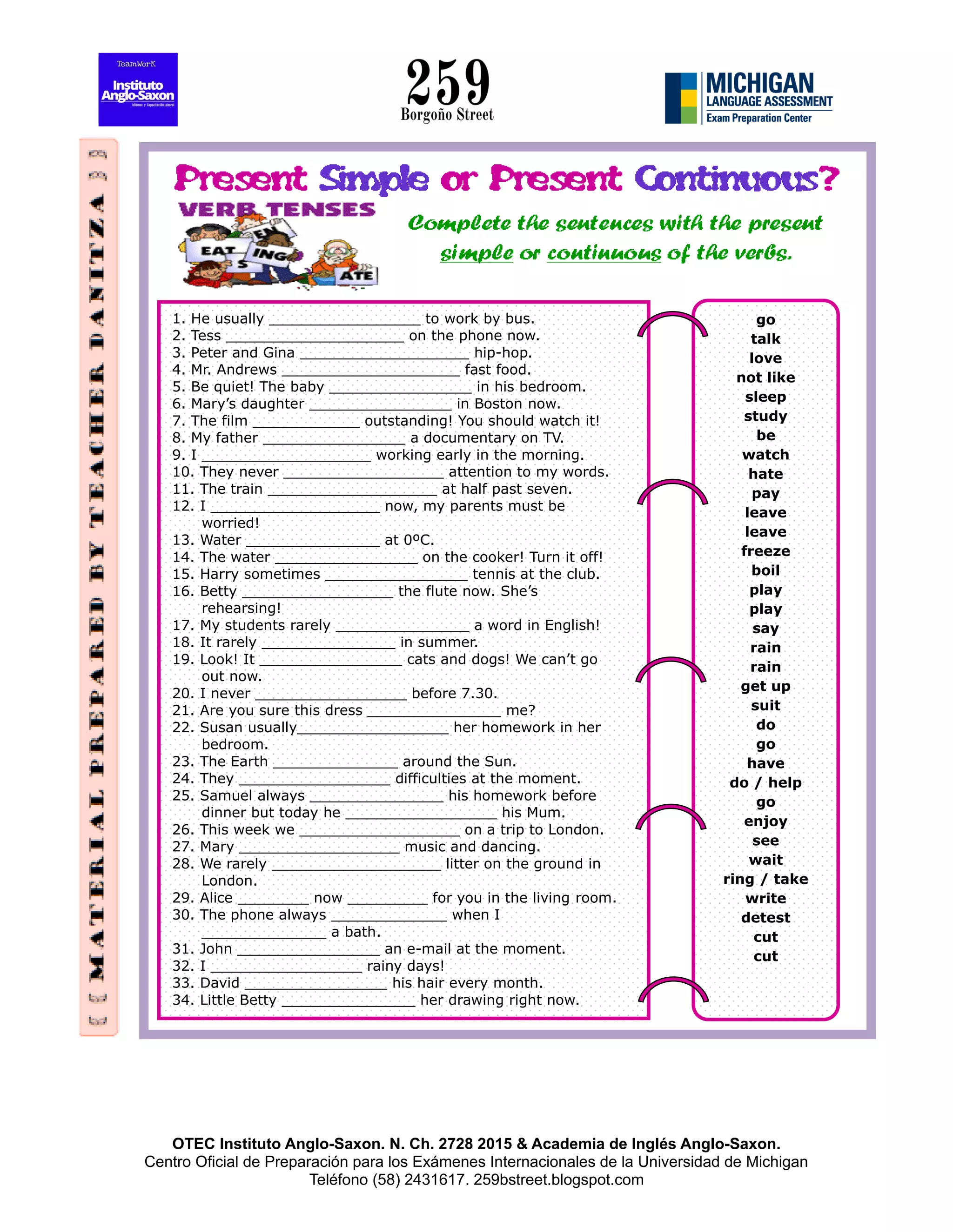 OTEC Instituto Anglo-Saxon. N. Ch. 2728 2015 & Academia de Inglés Anglo-Saxon.
Centro Oficial de Preparación para los Exámenes Internacionales de la Universidad de Michigan
Teléfono (58) 2431617. 259bstreet.blogspot.com
1. He usually _________________ to work by bus.
2. Tess ____________________ on the phone now.
3. Peter and Gina ___________________ hip-hop.
4. Mr. Andrews ____________________ fast food.
5. Be quiet! The baby ________________ in his bedroom.
6. Mary’s daughter ________________ in Boston now.
7. The film ____________ outstanding! You should watch it!
8. My father ________________ a documentary on TV.
9. I ___________________ working early in the morning.
10. They never __________________ attention to my words.
11. The train ___________________ at half past seven.
12. I ___________________ now, my parents must be
worried!
13. Water _______________ at 0ºC.
14. The water ________________ on the cooker! Turn it off!
15. Harry sometimes ________________ tennis at the club.
16. Betty _________________ the flute now. She’s
rehearsing!
17. My students rarely _______________ a word in English!
18. It rarely _______________ in summer.
19. Look! It ________________ cats and dogs! We can’t go
out now.
20. I never _________________ before 7.30.
21. Are you sure this dress _______________ me?
22. Susan usually_________________ her homework in her
bedroom.
23. The Earth ______________ around the Sun.
24. They _________________ difficulties at the moment.
25. Samuel always _______________ his homework before
dinner but today he _________________ his Mum.
26. This week we __________________ on a trip to London.
27. Mary __________________ music and dancing.
28. We rarely ___________________ litter on the ground in
London.
29. Alice ________ now _________ for you in the living room.
30. The phone always _____________ when I
______________ a bath.
31. John ________________ an e-mail at the moment.
32. I _________________ rainy days!
33. David ________________ his hair every month.
34. Little Betty _______________ her drawing right now.
go
talk
love
not like
sleep
study
be
watch
hate
pay
leave
leave
freeze
boil
play
play
say
rain
rain
get up
suit
do
go
have
do / help
go
enjoy
see
wait
ring / take
write
detest
cut
cut
 
