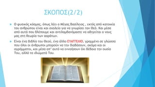 ΣΚΟΠΟΣ(2/2)
 Ο φυσικός κόσμος, όπως λέει ο Μέγας Βασίλειος , εκτός από κατοικία
του ανθρώπου είναι και σχολείο για να γνωρίσει τον Θεό. Και μέσα
από αυτά που βλέπουμε και αντιλαμβανόμαστε να οδηγείται ο νους
μας στη θεωρία των αοράτων.
 Είναι ένα βιβλίο του Θεού, ένα άλλο ΕΥΑΓΓΕΛΙΟ, γραμμένο σε γλώσσα
που όλοι οι άνθρωποι μπορούν να την διαβάσουν, ακόμα και οι
αγράμματοι, και μέσα απ’ αυτό να εννοήσουν όχι βέβαια την ουσία
Του, αλλά τα ιδιώματά Του.
 