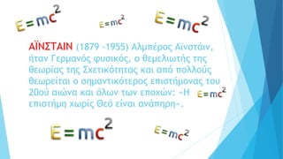 ΑΪΝΣΤΑΙΝ (1879 -1955) Αλμπέρος Αϊνστάιν,
ήταν Γερμανός φυσικός, ο θεμελιωτής της
θεωρίας της Σχετικότητας και από πολλούς
θεωρείται ο σημαντικότερος επιστήμονας του
20ού αιώνα και όλων των εποχών: «Η
επιστήμη χωρίς Θεό είναι ανάπηρη».
 