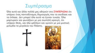 Συμπέρασμα
Όλα αυτά και άλλα πολλά μας οδηγούν στο ΣΥΜΠΕΡΑΣΜΑ ότι
υπάρχει ένας παντοδύναμος δημιουργός που τα σχεδίασε και
τα έπλασε. Δεν μπορεί όλα αυτά να έγιναν τυχαία. Όλα
μαρτυρούν και φωνάζουν με μια σιωπηλή κραυγή, ότι
υπάρχει Θεός, και όλα ψάλλουν και υμνούν με μια μυστική
μελωδία τα μεγαλεία του Πλάστη.
 