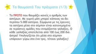 Τα θαυμαστά Του πράγματα (1/3)
• Το ΠΡΩΤΟ που θαυμάζει κανείς ο αριθμός των
αστέρων. Με γυμνό μάτι μπορεί κάποιος να δει
περίπου 5.000 αστέρια. Σύμφωνα με τις έρευνες
τα αστέρια μέσα στο σύμπαν είναι κατανεμημένα
σε τεράστιες ομάδες που ονομάζονται γαλαξίες. Ο
κάθε γαλαξίας αποτελείται από 100 έως 200 δισ.
άστρα! Υπολογίζεται ότι μέσα στο σύμπαν
υπάρχουν γύρω στο ένα τρις. τέτοιοι γαλαξίες!
 