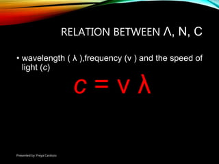 RELATION BETWEEN Λ, Ν, C
• wavelength ( λ ),frequency (ν ) and the speed of
light (c)
c = ν λ
Presented by: Freya Cardozo
 