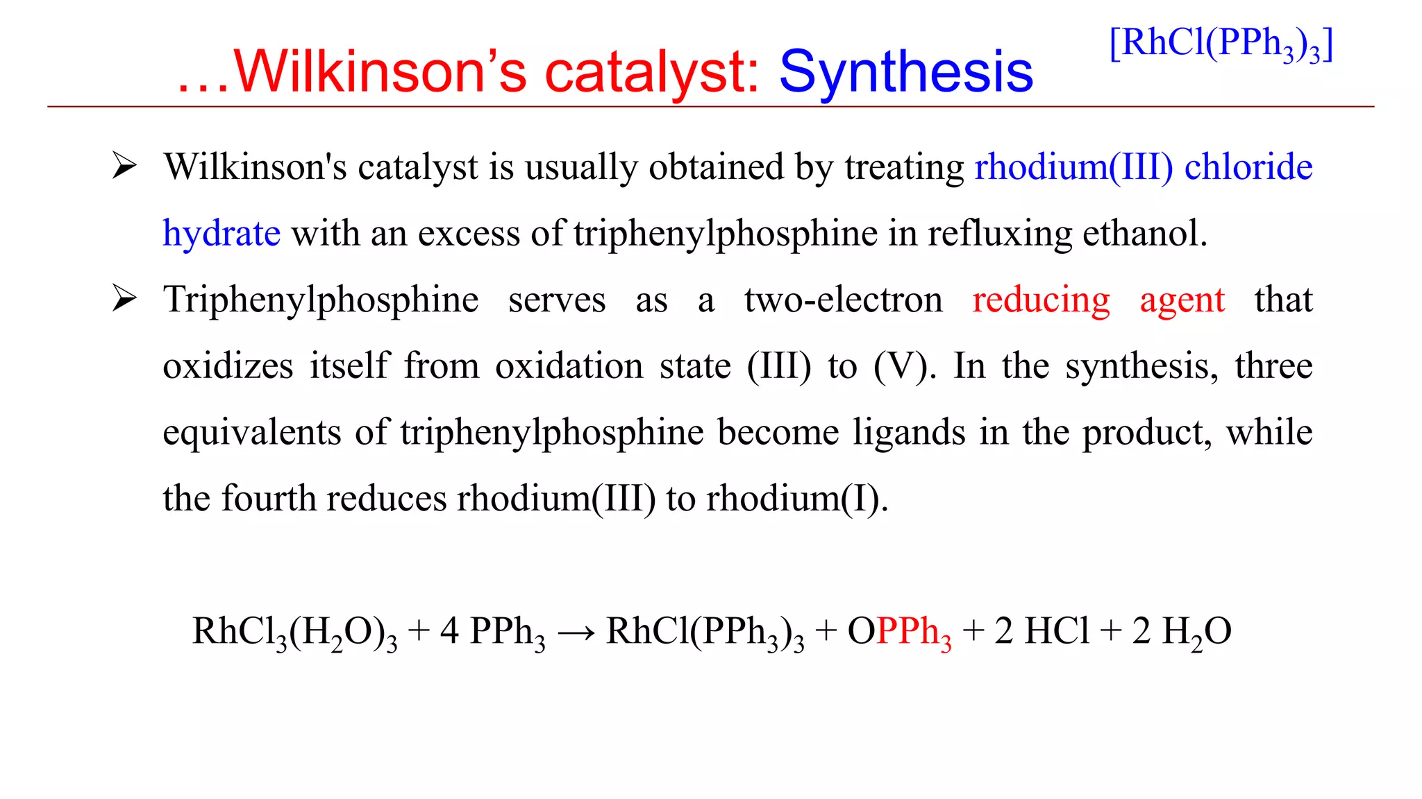…Wilkinson’s catalyst: Synthesis
 Wilkinson's catalyst is usually obtained by treating rhodium(III) chloride
hydrate with an excess of triphenylphosphine in refluxing ethanol.
 Triphenylphosphine serves as a two-electron reducing agent that
oxidizes itself from oxidation state (III) to (V). In the synthesis, three
equivalents of triphenylphosphine become ligands in the product, while
the fourth reduces rhodium(III) to rhodium(I).
RhCl3(H2O)3 + 4 PPh3 → RhCl(PPh3)3 + OPPh3 + 2 HCl + 2 H2O
[RhCl(PPh3)3]
 