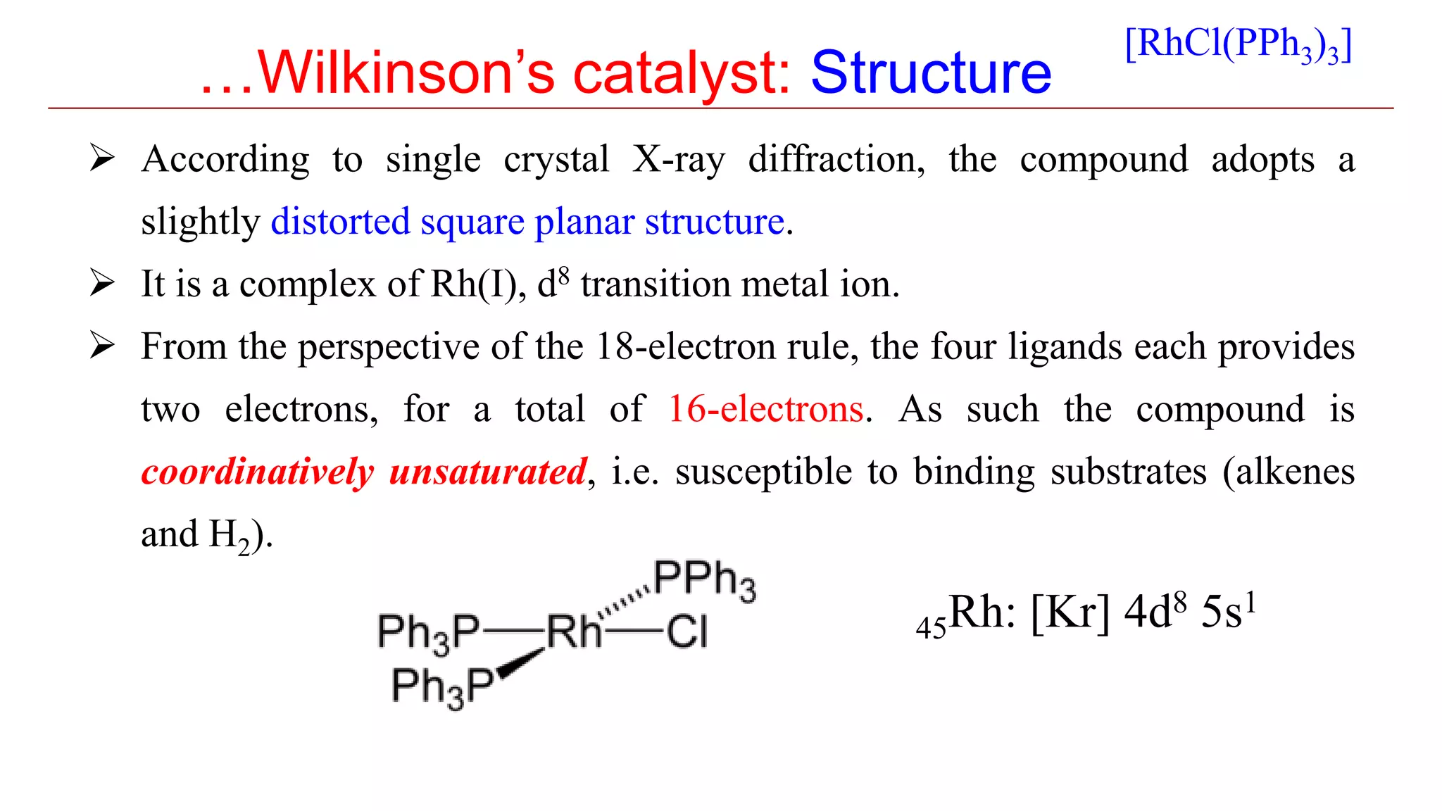 …Wilkinson’s catalyst: Structure
 According to single crystal X-ray diffraction, the compound adopts a
slightly distorted square planar structure.
 It is a complex of Rh(I), d8 transition metal ion.
 From the perspective of the 18-electron rule, the four ligands each provides
two electrons, for a total of 16-electrons. As such the compound is
coordinatively unsaturated, i.e. susceptible to binding substrates (alkenes
and H2).
[RhCl(PPh3)3]
45Rh: [Kr] 4d8 5s1
 