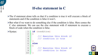If-else statement in C
The if statement alone tells us that if a condition is true it will execute a block of
statements and if the condition is false it won’t.
But what if we want to do something else if the condition is false. Here comes the
C else statement. We can use the else statement with if statement to execute a
block of code when the condition is false.
Syntax:
 