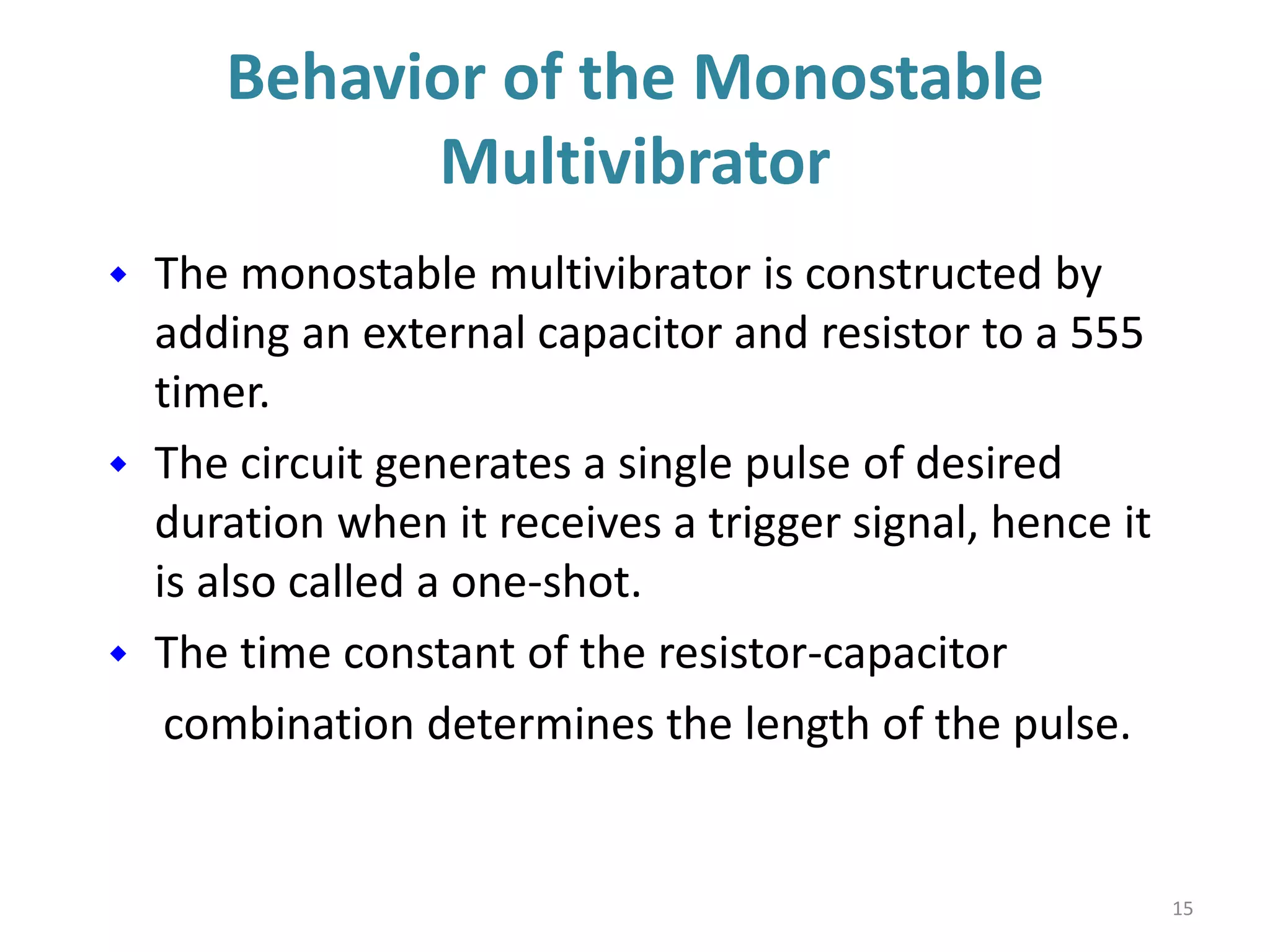 Behavior of the Monostable
Multivibrator
 The monostable multivibrator is constructed by
adding an external capacitor and resistor to a 555
timer.
 The circuit generates a single pulse of desired
duration when it receives a trigger signal, hence it
is also called a one-shot.
 The time constant of the resistor-capacitor
combination determines the length of the pulse.
15
 