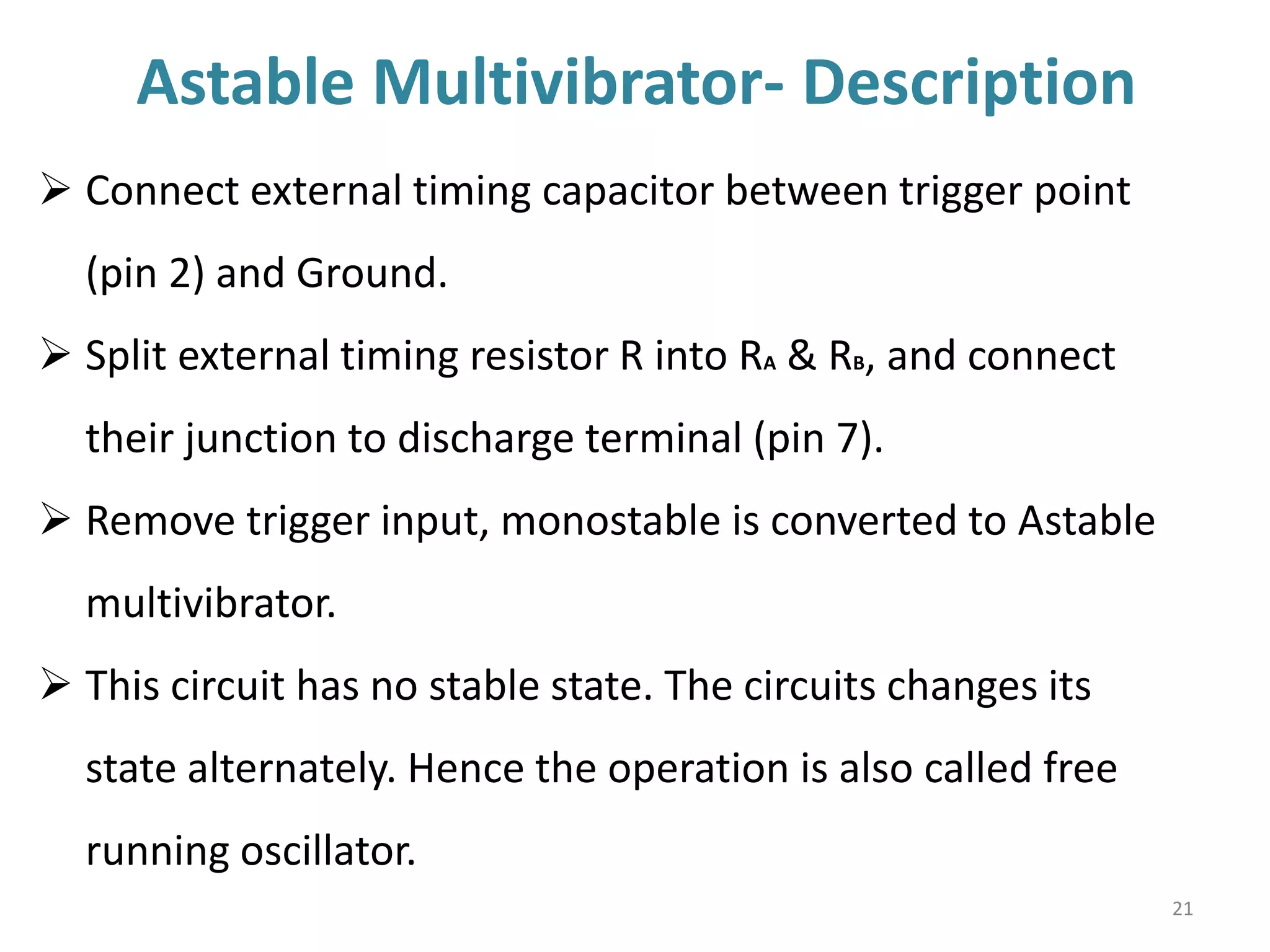 Astable Multivibrator- Description
21
 Connect external timing capacitor between trigger point
(pin 2) and Ground.
 Split external timing resistor R into RA & RB, and connect
their junction to discharge terminal (pin 7).
 Remove trigger input, monostable is converted to Astable
multivibrator.
 This circuit has no stable state. The circuits changes its
state alternately. Hence the operation is also called free
running oscillator.
 