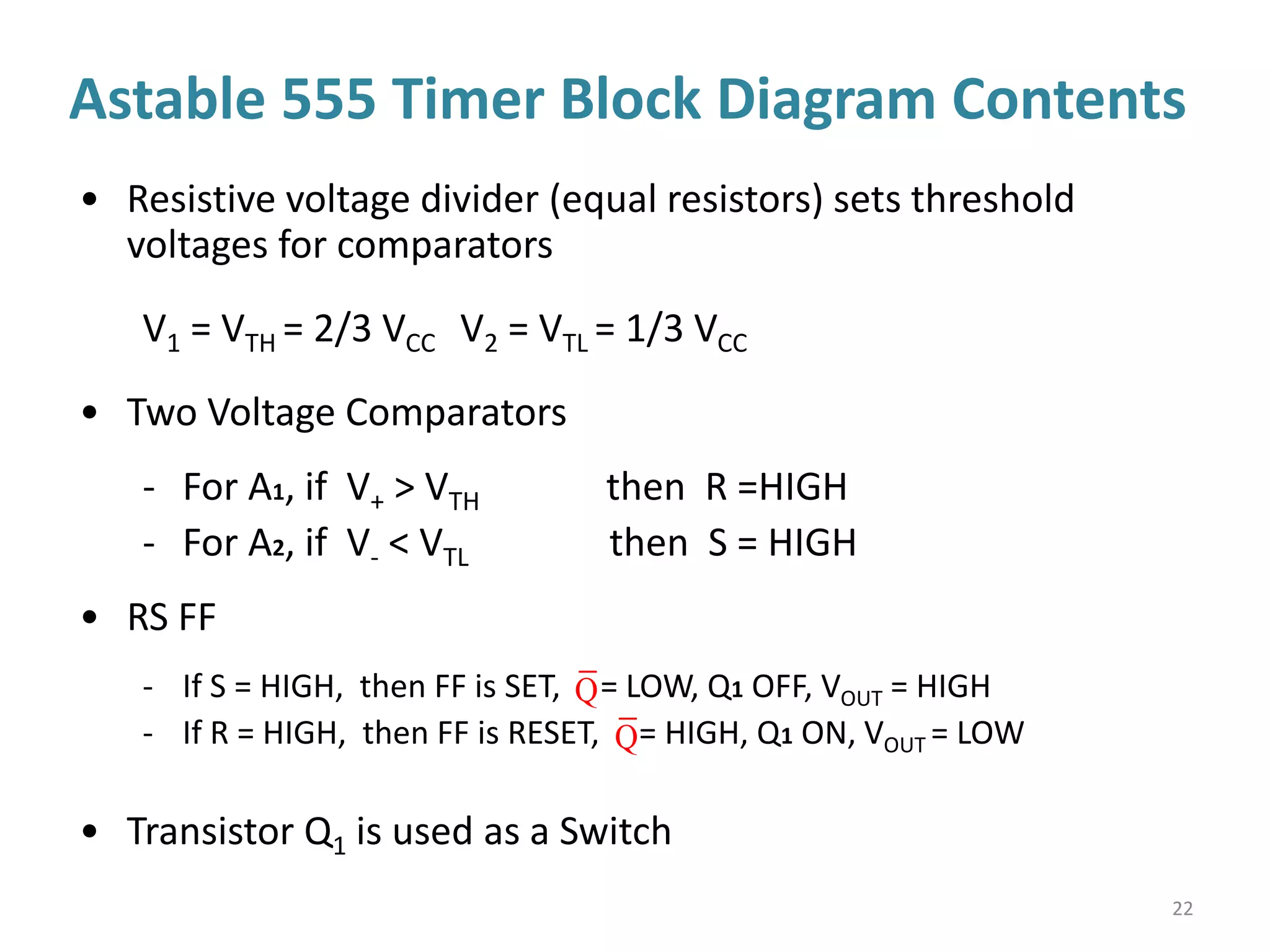 22
• Resistive voltage divider (equal resistors) sets threshold
voltages for comparators
V1 = VTH = 2/3 VCC V2 = VTL = 1/3 VCC
• Two Voltage Comparators
- For A1, if V+ > VTH then R =HIGH
- For A2, if V- < VTL then S = HIGH
• RS FF
- If S = HIGH, then FF is SET, = LOW, Q1 OFF, VOUT = HIGH
- If R = HIGH, then FF is RESET, = HIGH, Q1 ON, VOUT = LOW
• Transistor Q1 is used as a Switch
Astable 555 Timer Block Diagram Contents
Q
Q
 