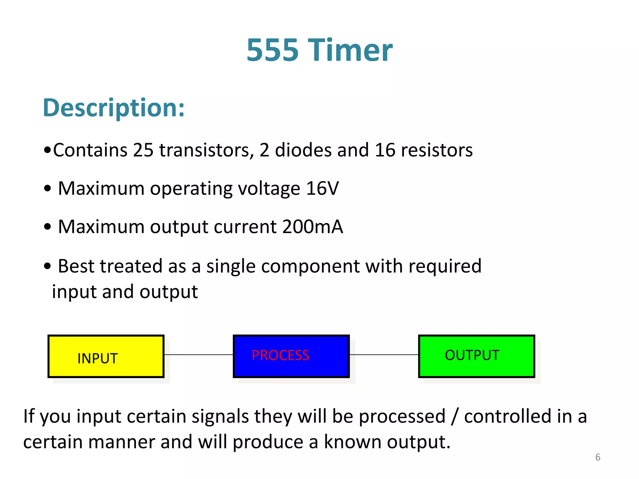 555 Timer
Description:
•Contains 25 transistors, 2 diodes and 16 resistors
• Maximum operating voltage 16V
• Maximum output current 200mA
If you input certain signals they will be processed / controlled in a
certain manner and will produce a known output.
INPUT PROCESS OUTPUT
• Best treated as a single component with required
input and output
6
 