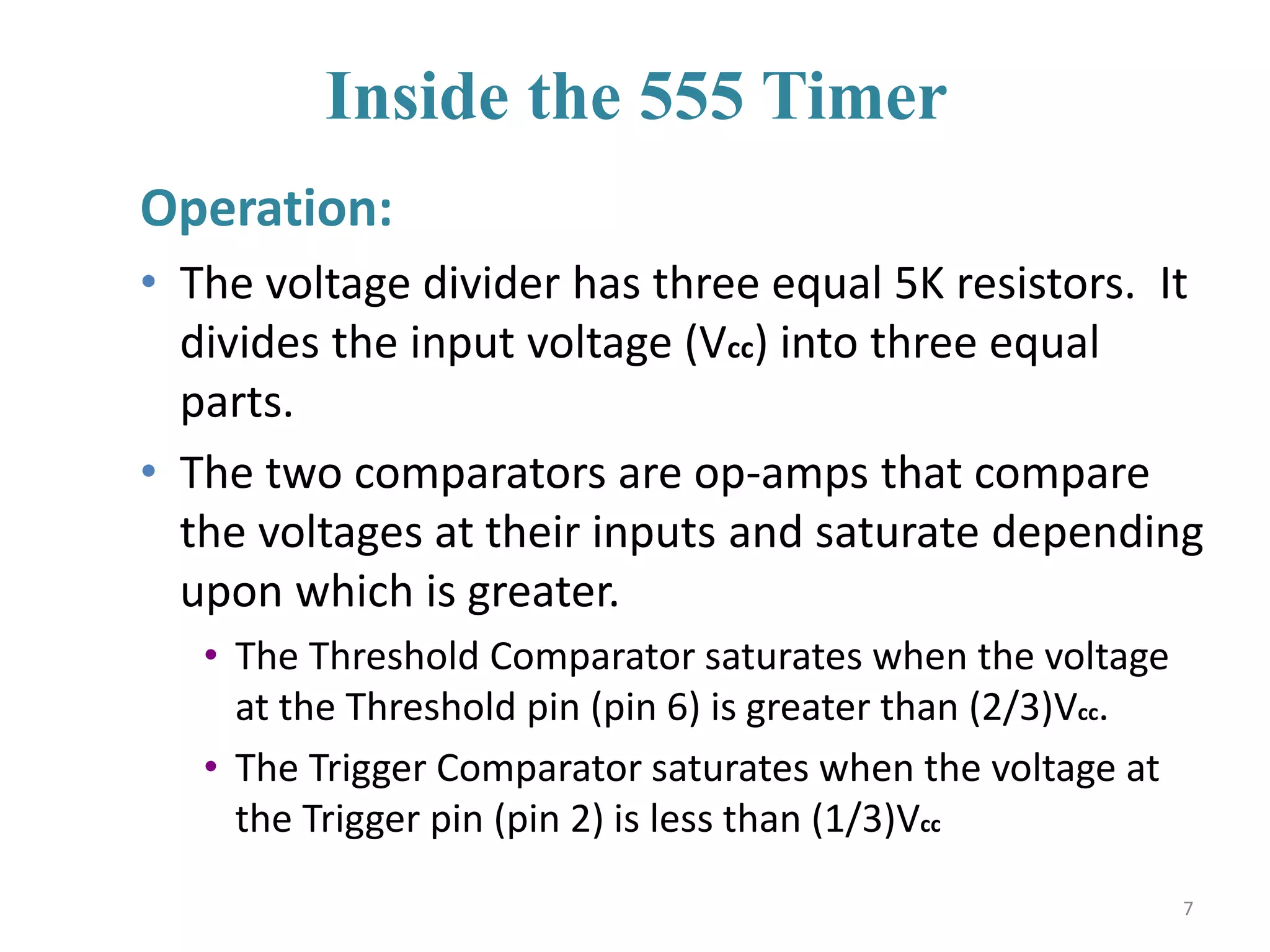 Inside the 555 Timer
Operation:
• The voltage divider has three equal 5K resistors. It
divides the input voltage (Vcc) into three equal
parts.
• The two comparators are op-amps that compare
the voltages at their inputs and saturate depending
upon which is greater.
• The Threshold Comparator saturates when the voltage
at the Threshold pin (pin 6) is greater than (2/3)Vcc.
• The Trigger Comparator saturates when the voltage at
the Trigger pin (pin 2) is less than (1/3)Vcc
7
 