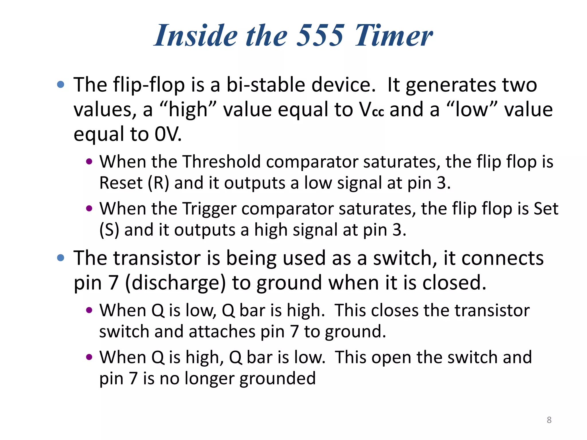 Inside the 555 Timer
• The flip-flop is a bi-stable device. It generates two
values, a “high” value equal to Vcc and a “low” value
equal to 0V.
• When the Threshold comparator saturates, the flip flop is
Reset (R) and it outputs a low signal at pin 3.
• When the Trigger comparator saturates, the flip flop is Set
(S) and it outputs a high signal at pin 3.
• The transistor is being used as a switch, it connects
pin 7 (discharge) to ground when it is closed.
• When Q is low, Q bar is high. This closes the transistor
switch and attaches pin 7 to ground.
• When Q is high, Q bar is low. This open the switch and
pin 7 is no longer grounded
8
 