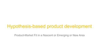 Hypothesis-based product development
Product-Market Fit in a Nascent or Emerging or New Area
 