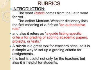 RUBRICS
INTRODUCTION:
The word Rubric comes from the Latin word
for red.
The online Merriam-Webster dictionary lists
the first meaning of rubric as "an authoritative
rule"
 and also it refers as "a guide listing specific
criteria for grading or scoring academic papers,
projects, or tests.“
 A rubric is a great tool for teachers because it is
a simple way to set up a grading criteria for
assignments.
 this tool is useful not only for the teachers but
also it is helpful for students.
 