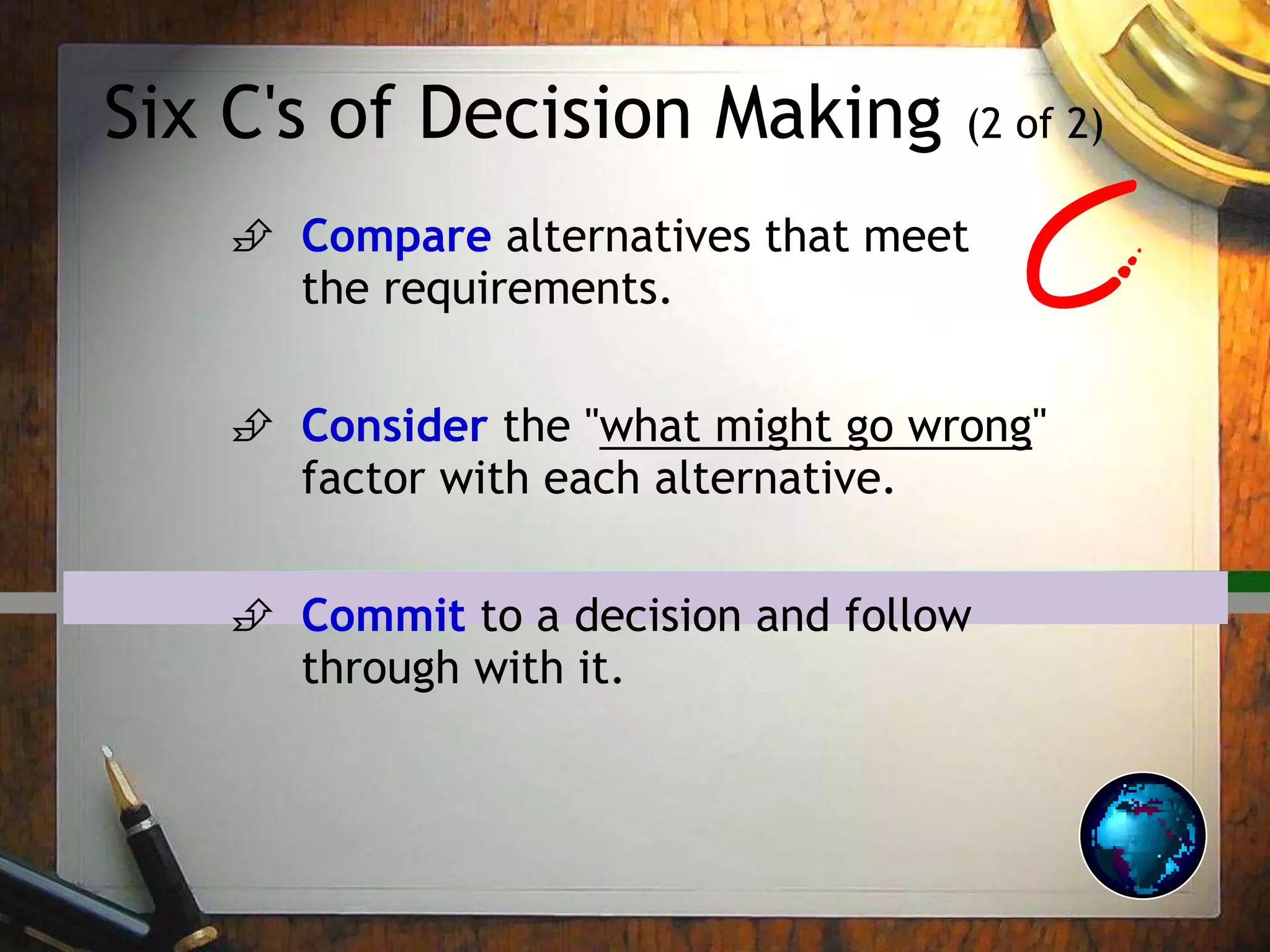 Six C's of Decision Making (2 of 2)
 Compare alternatives that meet
the requirements.
 Consider the "what might go wrong"
factor with each alternative.
 Commit to a decision and follow
through with it.
 