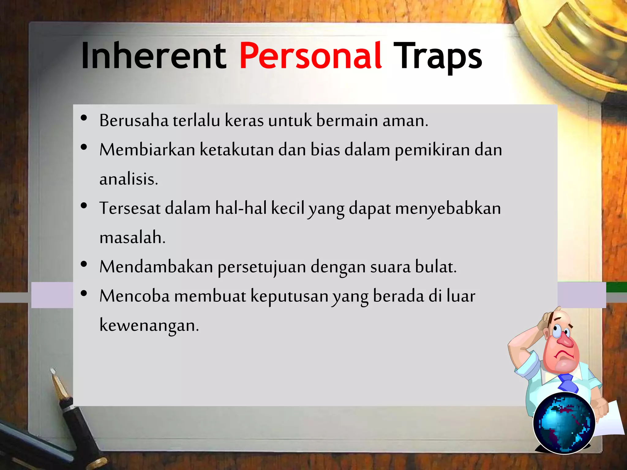 Inherent Personal Traps
 Trying too hard to play it safe.
 Letting fears and biases tilt your
thinking and analysis.
 Getting lost in the minutia can cause
trouble.
 Craving for unanimous approval.
 Trying to make decisions which are
outside your realm of authority.
• Berusaha terlalu keras untukbermain aman.
• Membiarkan ketakutandan bias dalam pemikiran dan
analisis.
• Tersesat dalam hal-halkecilyang dapat menyebabkan
masalah.
• Mendambakan persetujuan dengan suara bulat.
• Mencoba membuat keputusanyang berada di luar
kewenangan.
 