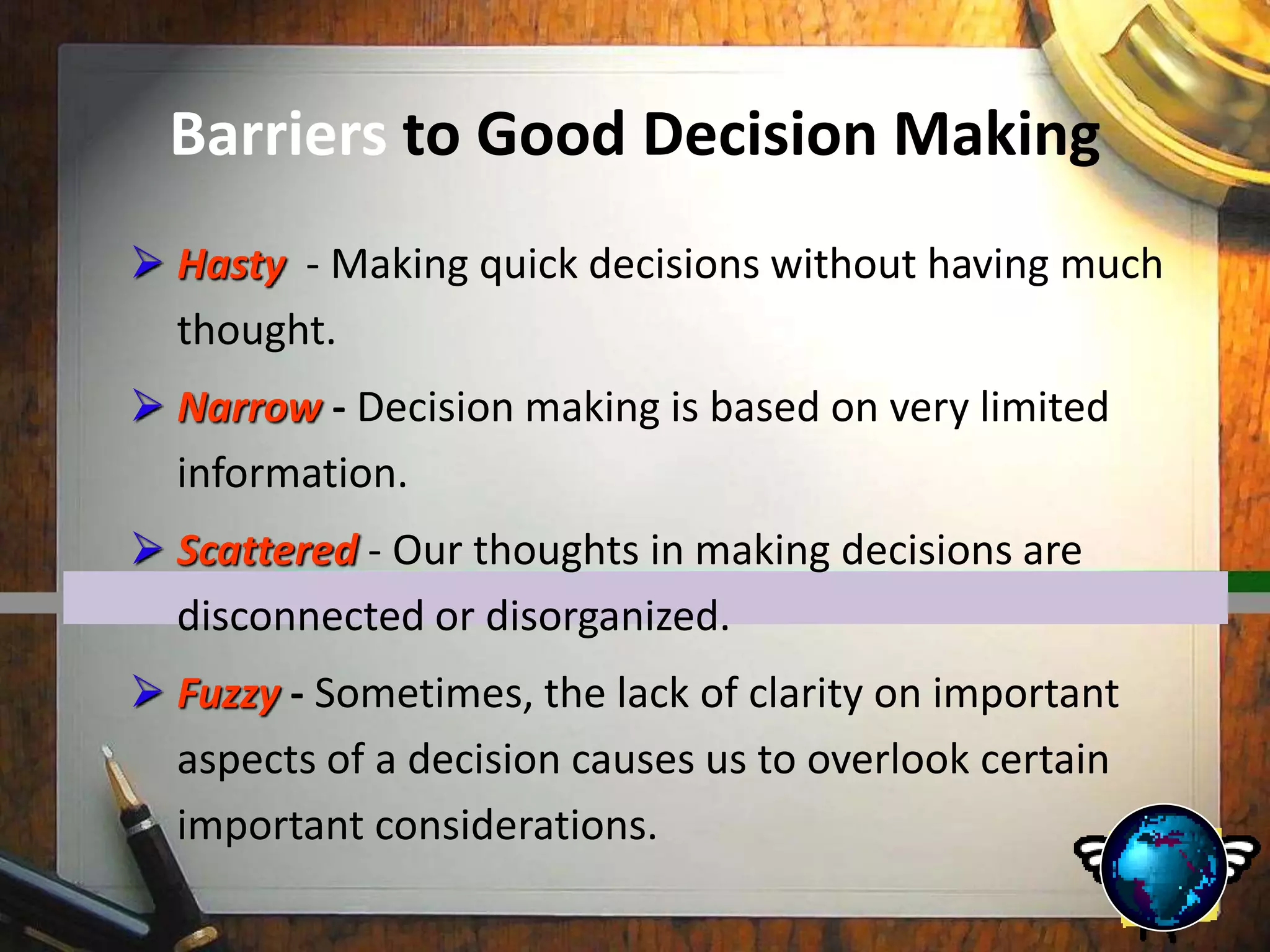 Barriers to Good Decision Making
 Hasty - Making quick decisions without having much
thought.
 Narrow - Decision making is based on very limited
information.
 Scattered - Our thoughts in making decisions are
disconnected or disorganized.
 Fuzzy - Sometimes, the lack of clarity on important
aspects of a decision causes us to overlook certain
important considerations.
 
