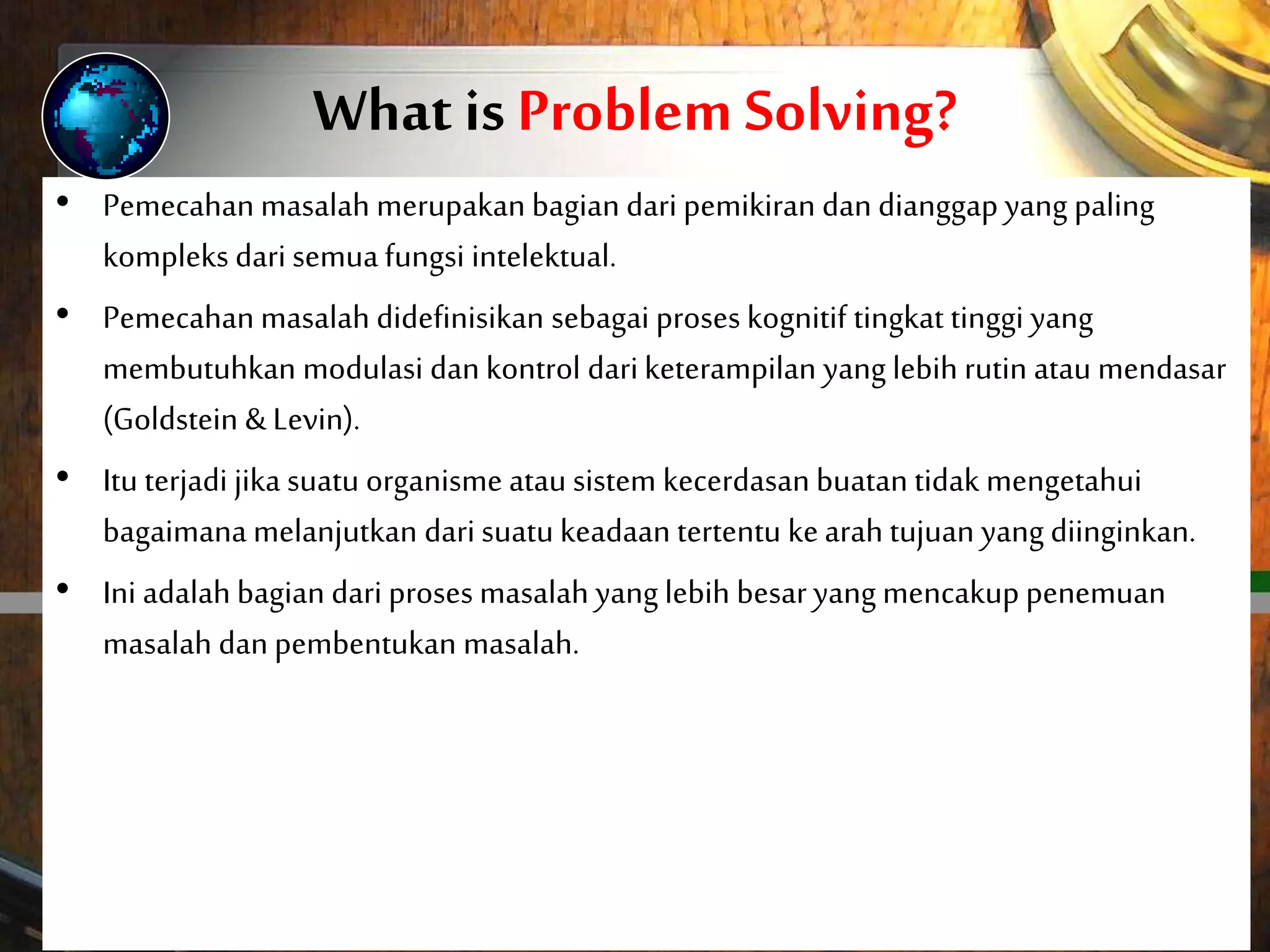 What is Problem Solving?
• Problem solving forms part of thinking.
• Considered the most complex of all intellectual functions,
problem solving has been defined as higher-order
cognitive process that requires the modulation and
control of more routine or fundamental skills (Goldstein
& Levin).
• It occurs if an organism or an artificial intelligence system
does not know how to proceed from a given state to a
desired goal state.
• It is part of the larger problem process that includes
problem finding and problem shaping.
• Pemecahan masalah merupakan bagian dari pemikiran dan dianggap yang paling
kompleks dari semuafungsi intelektual.
• Pemecahan masalah didefinisikan sebagai proses kognitif tingkat tinggi yang
membutuhkan modulasi dankontrol dariketerampilan yang lebih rutin atau mendasar
(Goldstein & Levin).
• Itu terjadi jika suatu organisme atau sistem kecerdasan buatan tidak mengetahui
bagaimana melanjutkan dari suatu keadaan tertentu kearah tujuan yang diinginkan.
• Ini adalah bagian dari proses masalah yang lebih besaryang mencakup penemuan
masalah danpembentukan masalah.
 