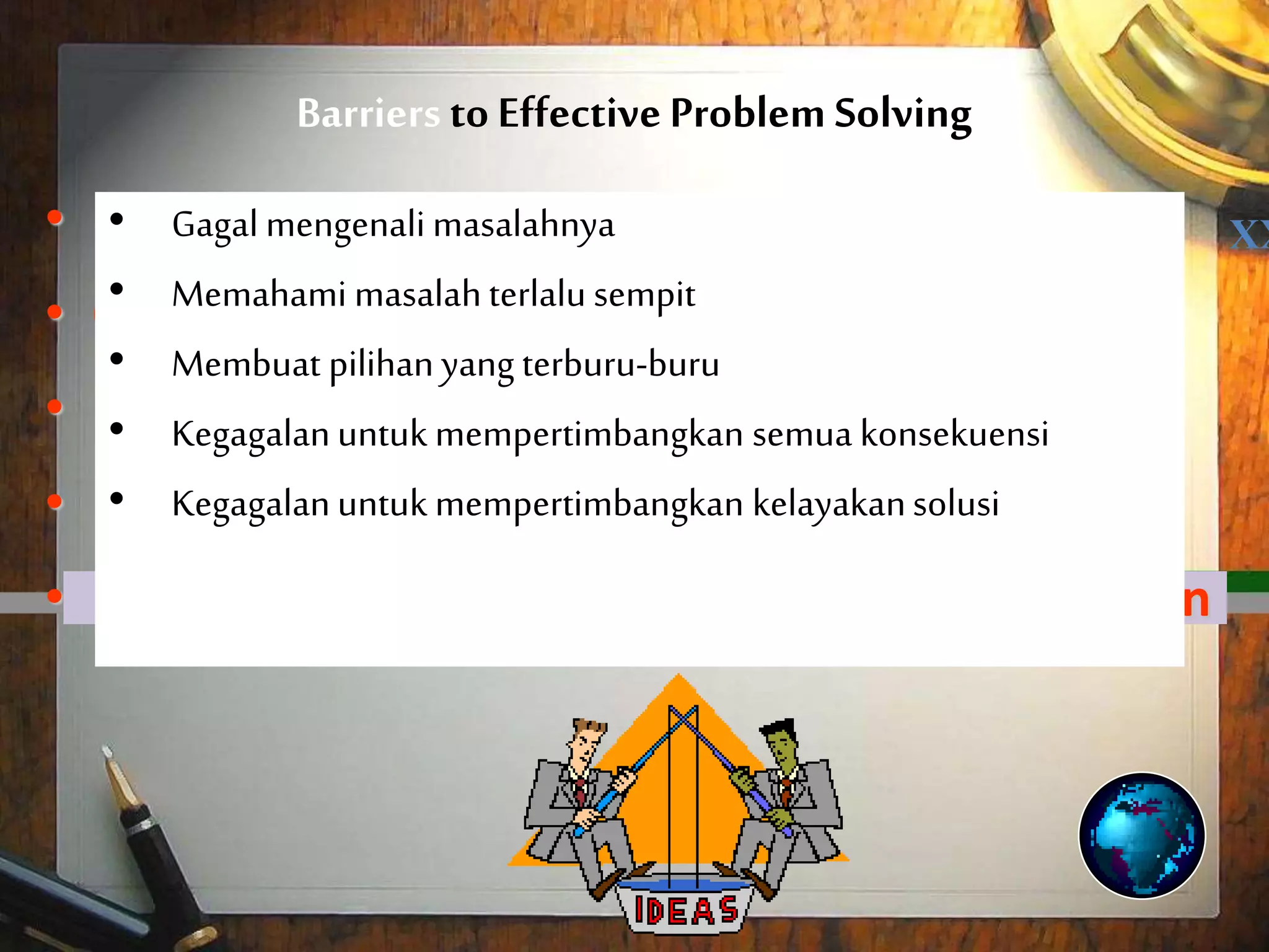 Barriers to Effective Problem Solving
• Failure to recognize the problem
• Conceiving the problem too narrowly
• Making a hasty choice
• Failure to consider all consequences
• Failure to consider the feasibility of the solution
XX• Gagal mengenali masalahnya
• Memahami masalahterlalu sempit
• Membuat pilihanyang terburu-buru
• Kegagalanuntuk mempertimbangkan semua konsekuensi
• Kegagalanuntuk mempertimbangkan kelayakansolusi
 