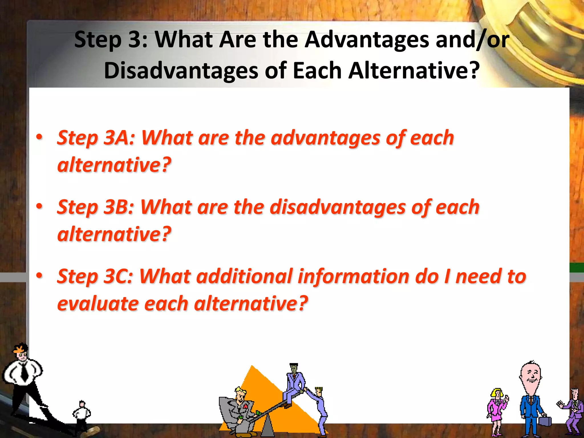Step 3: What Are the Advantages and/or
Disadvantages of Each Alternative?
• Step 3A: What are the advantages of each
alternative?
• Step 3B: What are the disadvantages of each
alternative?
• Step 3C: What additional information do I need to
evaluate each alternative?
 