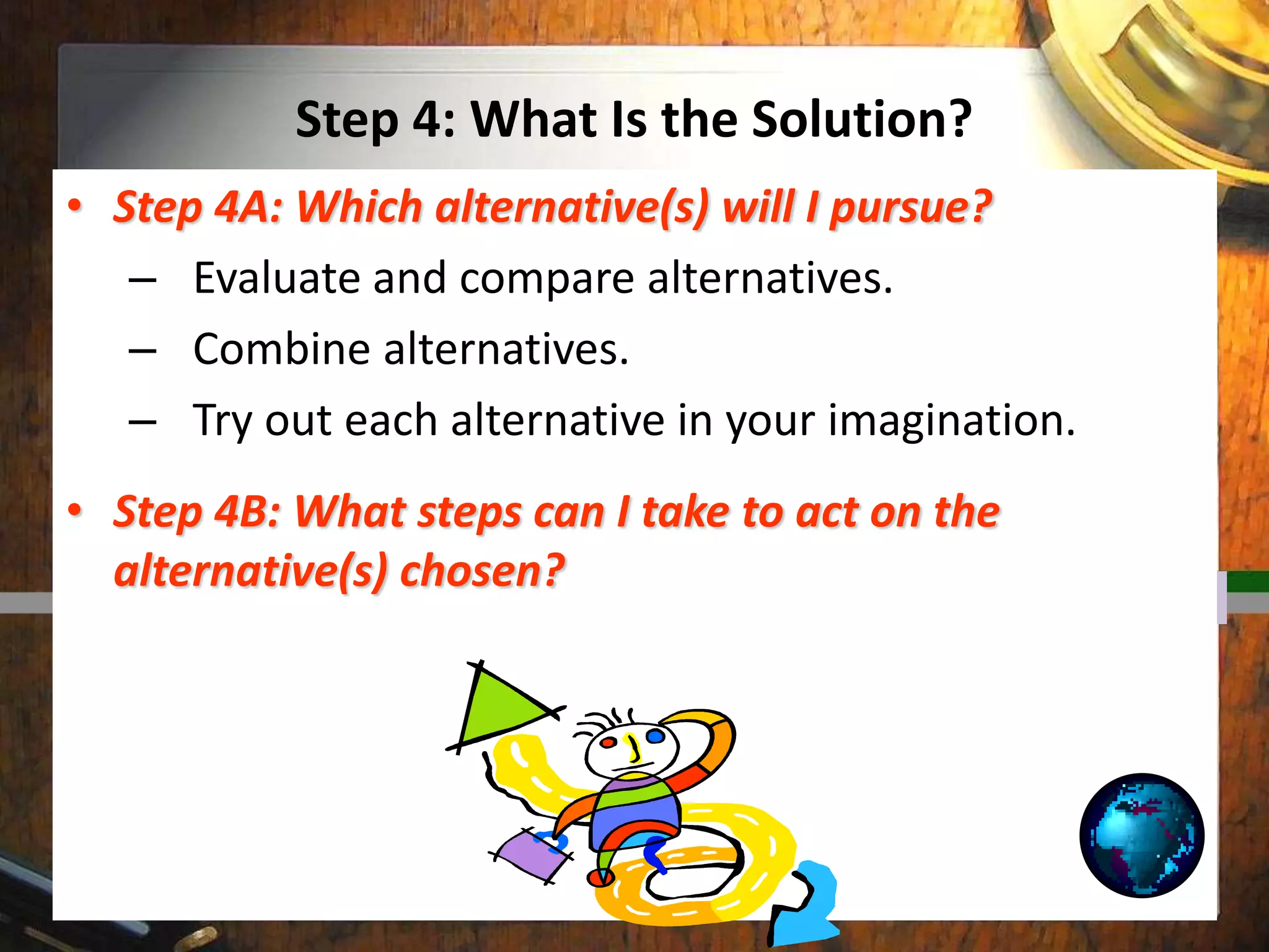 Step 4: What Is the Solution?
• Step 4A: Which alternative(s) will I pursue?
– Evaluate and compare alternatives.
– Combine alternatives.
– Try out each alternative in your imagination.
• Step 4B: What steps can I take to act on the
alternative(s) chosen?
 