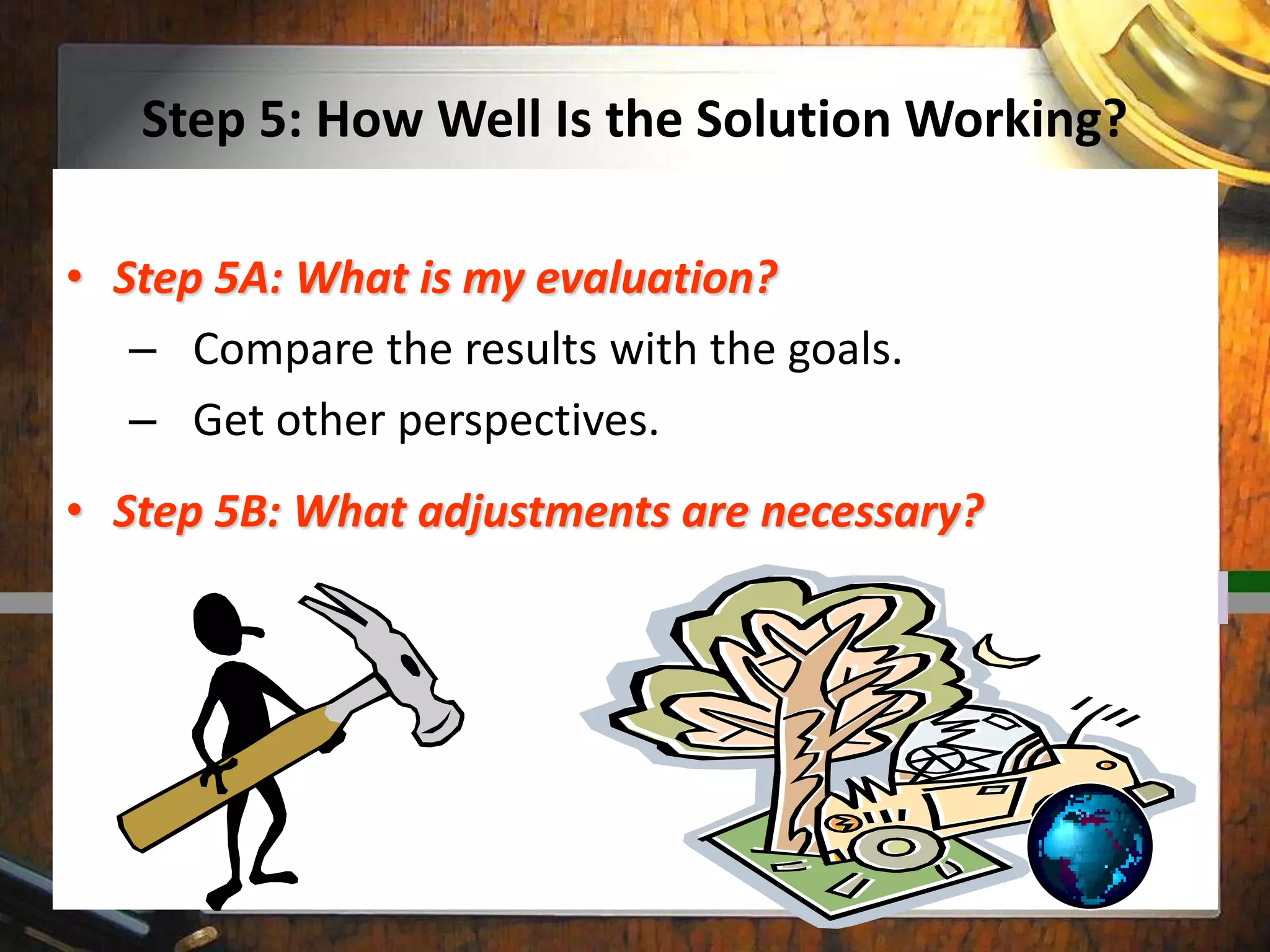 Step 5: How Well Is the Solution Working?
• Step 5A: What is my evaluation?
– Compare the results with the goals.
– Get other perspectives.
• Step 5B: What adjustments are necessary?
 