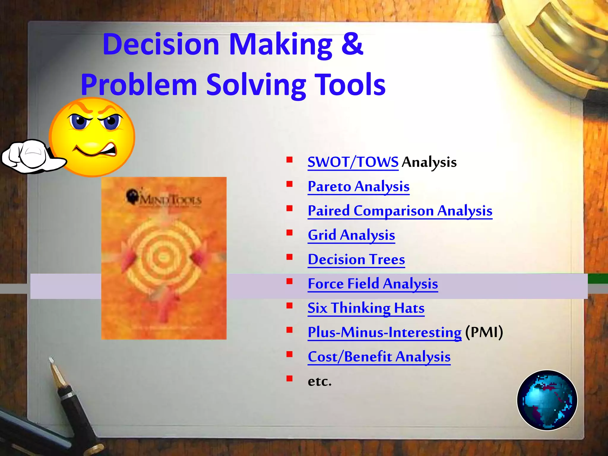 Decision Making &
Problem Solving Tools
 SWOT/TOWSAnalysis
 ParetoAnalysis
 Paired Comparison Analysis
 Grid Analysis
 Decision Trees
 Force Field Analysis
 Six Thinking Hats
 Plus-Minus-Interesting(PMI)
 Cost/Benefit Analysis
 etc.
 