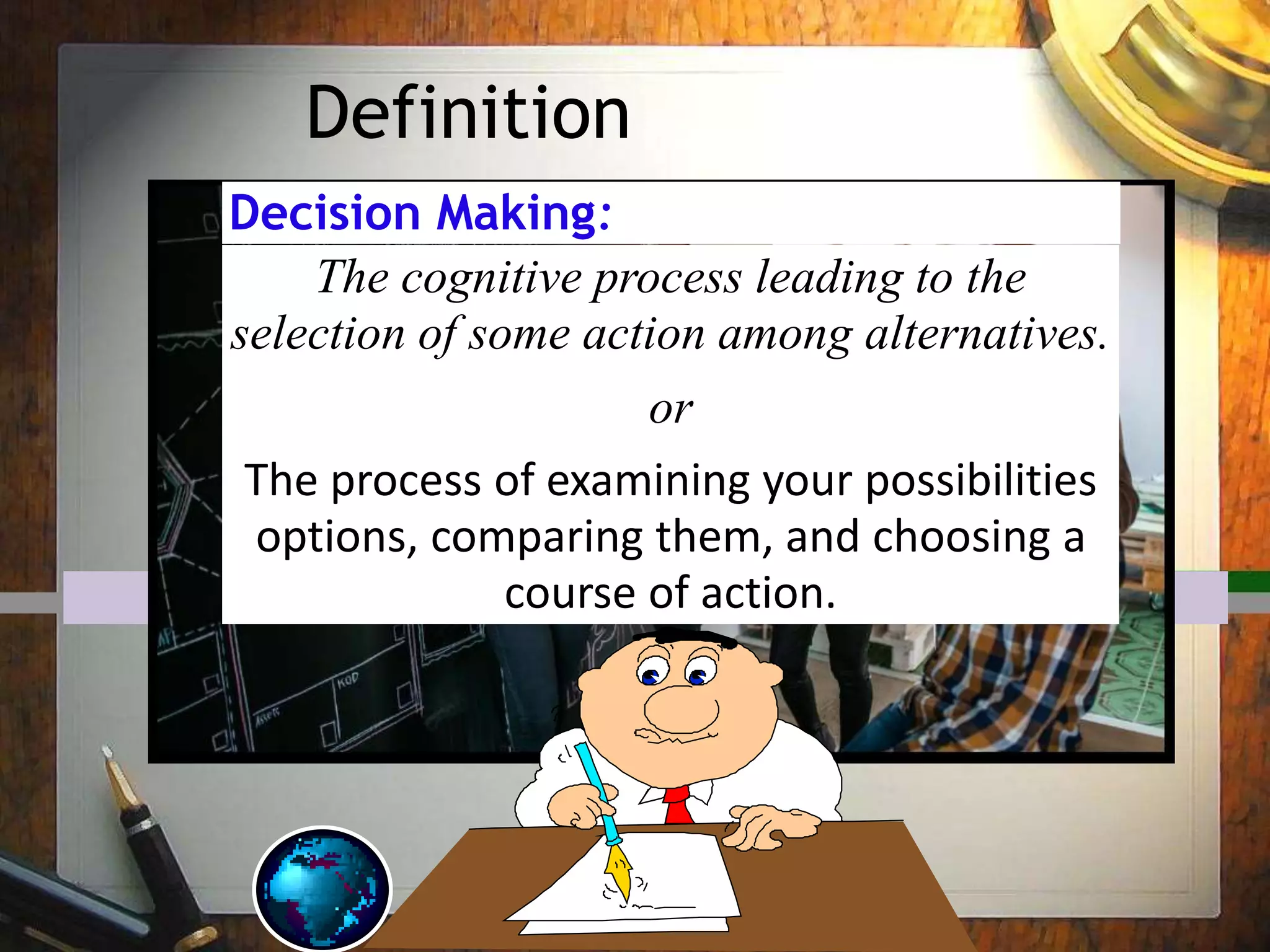 Definition
Decision Making:
The cognitive process leading to the
selection of some action among alternatives.
or
The process of examining your possibilities
options, comparing them, and choosing a
course of action.
 