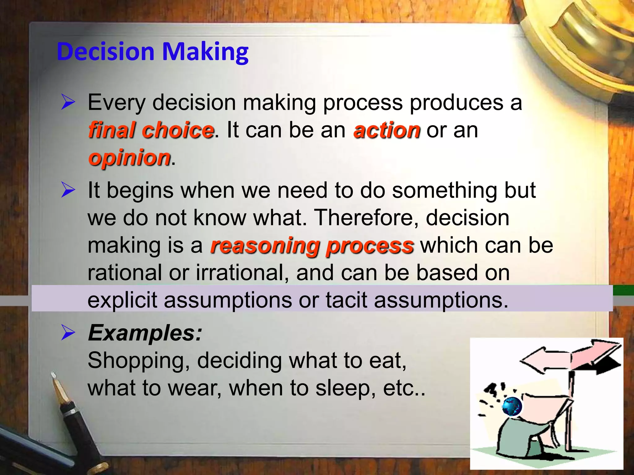  Every decision making process produces a
final choice. It can be an action or an
opinion.
 It begins when we need to do something but
we do not know what. Therefore, decision
making is a reasoning process which can be
rational or irrational, and can be based on
explicit assumptions or tacit assumptions.
 Examples:
Shopping, deciding what to eat,
what to wear, when to sleep, etc..
Decision Making
 