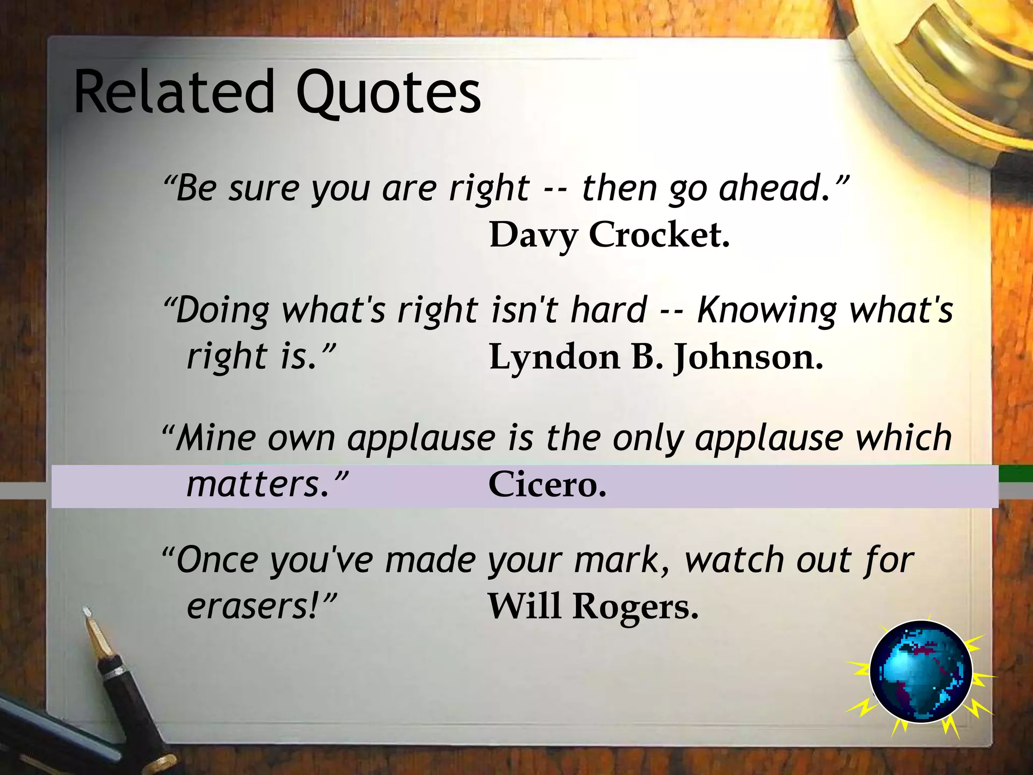 Related Quotes
“Be sure you are right -- then go ahead.”
Davy Crocket.
“Doing what's right isn't hard -- Knowing what's
right is.” Lyndon B. Johnson.
“Mine own applause is the only applause which
matters.” Cicero.
“Once you've made your mark, watch out for
erasers!” Will Rogers.
 