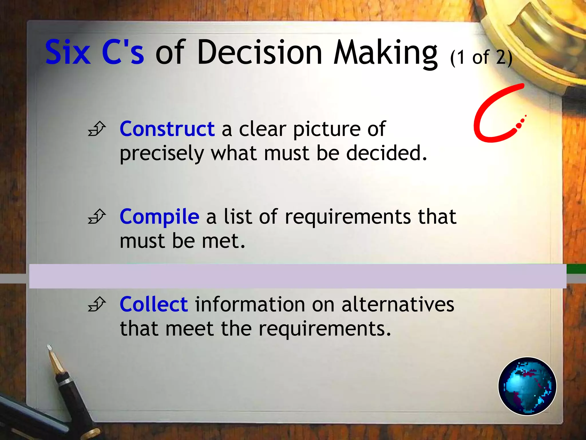 Six C's of Decision Making (1 of 2)
 Construct a clear picture of
precisely what must be decided.
 Compile a list of requirements that
must be met.
 Collect information on alternatives
that meet the requirements.
 