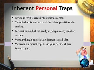 Inherent Personal Traps
 Trying too hard to play it safe.
 Letting fears and biases tilt your
thinking and analysis.
 Getting lost in the minutia can cause
trouble.
 Craving for unanimous approval.
 Trying to make decisions which are
outside your realm of authority.
• Berusaha terlalu keras untukbermain aman.
• Membiarkan ketakutandan bias dalam pemikiran dan
analisis.
• Tersesat dalam hal-halkecilyang dapat menyebabkan
masalah.
• Mendambakan persetujuan dengan suara bulat.
• Mencoba membuat keputusanyang berada di luar
kewenangan.
 