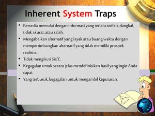 Inherent System Traps
 Willing to begin with too little,
inaccurate, or wrong information.
 Overlook viable alternatives or waste
time considering alternatives which
have no realistic prospects.
 Not following the six C's.
 Failure to clearly define the results you
expect to achieve.
 Worst of all, failure to reach a decision.
• Bersediamemulaidenganinformasiyangterlalusedikit,dangkal,
tidakakurat,atausalah.
• Mengabaikanalternatifyanglayakataubuangwaktudengan
mempertimbangkanalternatifyangtidakmemilikiprospek
realistis.
• TidakmengikutiSix’C.
• KegagalanuntuksecarajelasmendefinisikanhasilyanginginAnda
capai.
• Yangterburuk,kegagalan untukmengambilkeputusan.
 