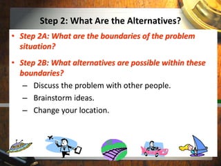 Step 2: What Are the Alternatives?
• Step 2A: What are the boundaries of the problem
situation?
• Step 2B: What alternatives are possible within these
boundaries?
– Discuss the problem with other people.
– Brainstorm ideas.
– Change your location.
 