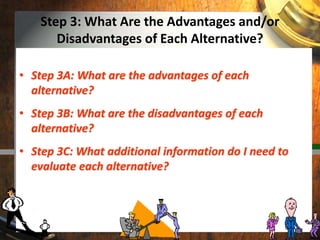 Step 3: What Are the Advantages and/or
Disadvantages of Each Alternative?
• Step 3A: What are the advantages of each
alternative?
• Step 3B: What are the disadvantages of each
alternative?
• Step 3C: What additional information do I need to
evaluate each alternative?
 