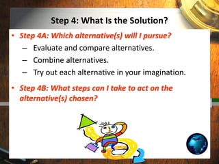 Step 4: What Is the Solution?
• Step 4A: Which alternative(s) will I pursue?
– Evaluate and compare alternatives.
– Combine alternatives.
– Try out each alternative in your imagination.
• Step 4B: What steps can I take to act on the
alternative(s) chosen?
 