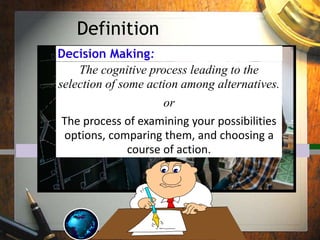 Definition
Decision Making:
The cognitive process leading to the
selection of some action among alternatives.
or
The process of examining your possibilities
options, comparing them, and choosing a
course of action.
 