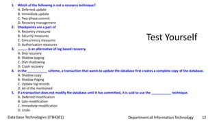 Department of Information Technology 12Data base Technologies (ITB4201)
Test Yourself
1. Which of the following is not a recovery technique?
A. Deferred update
B. Immediate update
C. Two-phase commit
D. Recovery management
2. Checkpoints are a part of
A. Recovery measures
B. Security measures
C. Concurrency measures
D. Authorization measures
3. .......... is an alternative of log based recovery.
A. Disk recovery
B. Shadow paging
C. Dish shadowing
D. Crash recovery
4. In the ___________ scheme, a transaction that wants to update the database first creates a complete copy of the database.
A. Shadow copy
B. Shadow Paging
C. Update log records
D. All of the mentioned
5. If a transaction does not modify the database until it has committed, it is said to use the ___________ technique.
A. Deferred-modification
B. Late-modification
C. Immediate-modification
D. Undo
 