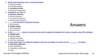 Department of Information Technology 13Data base Technologies (ITB4201)
1. Which of the following is not a recovery technique?
A. Deferred update
B. Immediate update
C. Two-phase commit
D. Recovery management
2. Checkpoints are a part of
A. Recovery measures
B. Security measures
C. Concurrency measures
D. Authorization measures
3. .......... is an alternative of log based recovery.
A. Disk recovery
B. Shadow paging
C. Dish shadowing
D. Crash recovery
4. In the ___________ scheme, a transaction that wants to update the database first creates a complete copy of the database.
A. Shadow copy
B. Shadow Paging
C. Update log records
D. All of the mentioned
5. If a transaction does not modify the database until it has committed, it is said to use the ___________ technique.
A. Deferred-modification
B. Late-modification
C. Immediate-modification
D. Undo
Answers
 