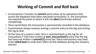 Department of Information Technology 7Data base Technologies (ITB4201)
Working of Commit and Roll back
• A transaction T reaches its commit point when all its operations that
access the database have been executed successfully i.e. the transaction
has reached the point at which it will not abort (terminate without
completing).
• Once committed, the transaction is permanently recorded in the database.
• Commitment always involves writing a commit entry to the log and writing
the log to disk.
• At the time of a system crash, item is searched back in the log for all
transactions T that have written a start_transaction(T) entry into the log
but have not written a commit(T) entry yet; these transactions may have
to be rolled back to undo their effect on the database during the recovery
process
 