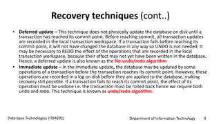 Department of Information Technology 9Data base Technologies (ITB4201)
Recovery techniques (cont..)
• Deferred update – This technique does not physically update the database on disk until a
transaction has reached its commit point. Before reaching commit, all transaction updates
are recorded in the local transaction workspace. If a transaction fails before reaching its
commit point, it will not have changed the database in any way so UNDO is not needed. It
may be necessary to REDO the effect of the operations that are recorded in the local
transaction workspace, because their effect may not yet have been written in the database.
Hence, a deferred update is also known as the No-undo/redo algorithm
• Immediate update – In the immediate update, the database may be updated by some
operations of a transaction before the transaction reaches its commit point. However, these
operations are recorded in a log on disk before they are applied to the database, making
recovery still possible. If a transaction fails to reach its commit point, the effect of its
operation must be undone i.e. the transaction must be rolled back hence we require both
undo and redo. This technique is known as undo/redo algorithm.
 