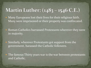  Many Europeans lost their lives for their religious faith.
Many were imprisoned or their property was confincated.
 Roman Catholics harrassed Protestants wherever they were
in majority.
 Similarly, wherever Protestants got support from the
government, harassed the Catholic followers.
 The famous Thirty years war is the war between protestants
and Catholic.
 