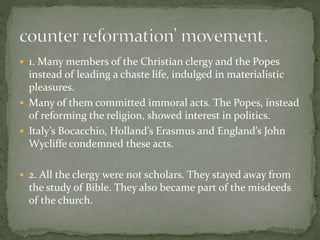  1. Many members of the Christian clergy and the Popes
instead of leading a chaste life, indulged in materialistic
pleasures.
 Many of them committed immoral acts. The Popes, instead
of reforming the religion, showed interest in politics.
 Italy’s Bocacchio, Holland’s Erasmus and England’s John
Wycliffe condemned these acts.
 2. All the clergy were not scholars. They stayed away from
the study of Bible. They also became part of the misdeeds
of the church.
 