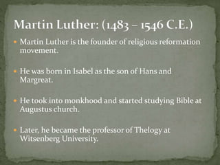  Martin Luther is the founder of religious reformation
movement.
 He was born in Isabel as the son of Hans and
Margreat.
 He took into monkhood and started studying Bible at
Augustus church.
 Later, he became the professor of Thelogy at
Witsenberg University.
 