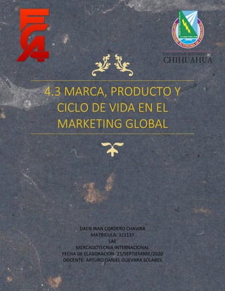 4.3 MARCA, PRODUCTO Y
CICLO DE VIDA EN EL
MARKETING GLOBAL
DAEN IRAN CORDERO CHAVIRA
MATRICULA: 321137
LAE
MERCADOTECNIA INTERNACIONAL
FECHA DE ELABORACION: 21/SEPTIEMBRE/2020
DOCENTE: ARTURO DANIEL GUEVARA SOLARES
 