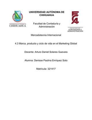 UNIVERSIDAD AUTÓNOMA DE
CHIHUAHUA
Facultad de Contaduría y
Administración
Mercadotecnia Internacional
4.3 Marca, producto y ciclo de vida en el Marketing Global
Docente: Arturo Daniel Solares Guevara
Alumna: Denisse Paulina Enríquez Soto
Matrícula: 321417
 