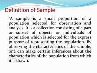 Definition of Sample
“A sample is a small proportion of a
population selected for observation and
analysis. It is a collection consisting of a part
or subset of objects or individuals of
population which is selected for the express
purpose of representing the population. By
observing the characteristics of the sample,
one can make certain inferences about the
characteristics of the population from which
it is drawn.”
 