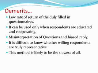 Demerits…
 Low rate of return of the duly filled in
questionnaires.
 It can be used only when respondents are educated
and cooperating.
 Misinterpretation of Questions and biased reply.
 It is difficult to know whether willing respondents
are truly representative.
 This method is likely to be the slowest of all.
 